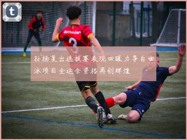 孙杨复出选拔赛表现回暖力争自由泳项目全运会资格再创辉煌