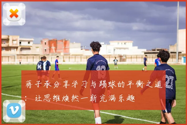 蒋子承分享学习与踢球的平衡之道：让思维焕然一新充满乐趣