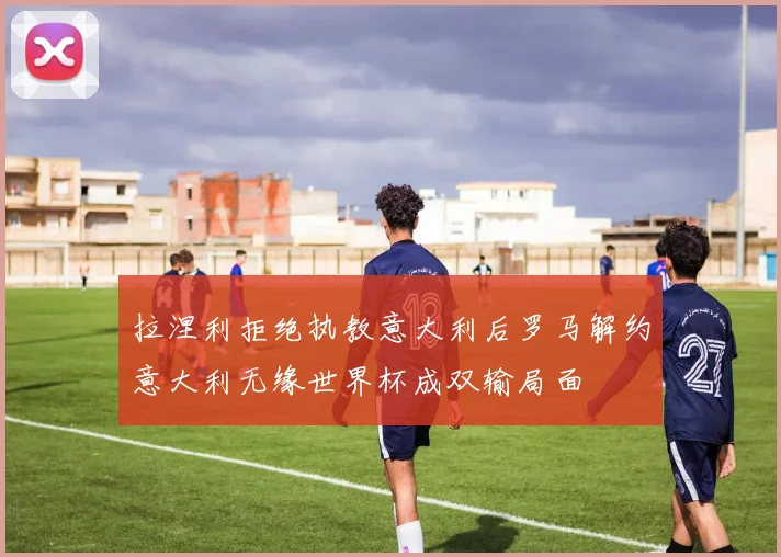 拉涅利拒绝执教意大利后罗马解约意大利无缘世界杯成双输局面