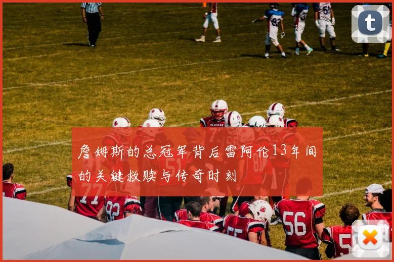 詹姆斯的总冠军背后雷阿伦13年间的关键救赎与传奇时刻