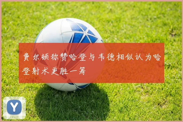 费尔顿称赞哈登与韦德相似认为哈登射术更胜一筹