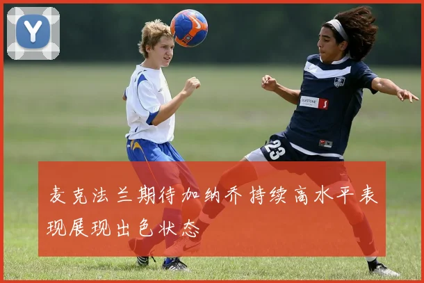 麦克法兰期待加纳乔持续高水平表现展现出色状态